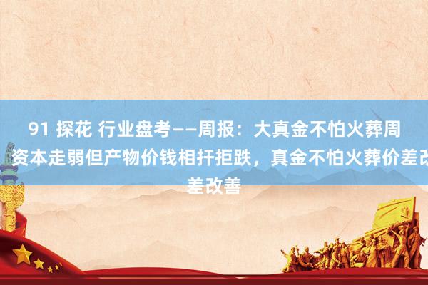 91 探花 行业盘考——周报:大真金不怕火葬周报:资本走弱但产物价钱相扞拒跌,真金不怕火葬价差改善