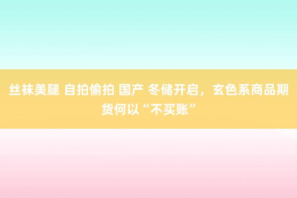 丝袜美腿 自拍偷拍 国产 冬储开启，玄色系商品期货何以“不买账”