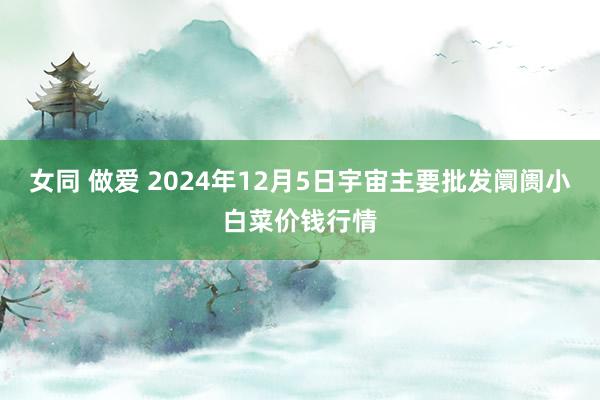 女同 做爱 2024年12月5日宇宙主要批发阛阓小白菜价钱行情