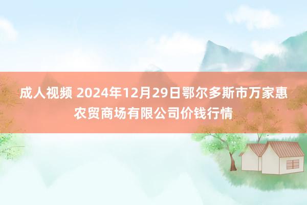 成人视频 2024年12月29日鄂尔多斯市万家惠农贸商场有限公司价钱行情
