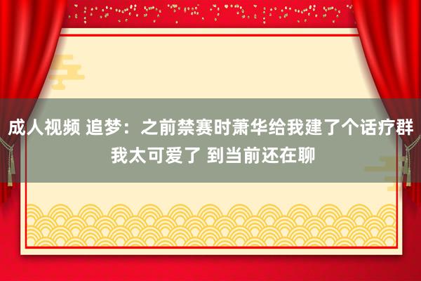成人视频 追梦：之前禁赛时萧华给我建了个话疗群 我太可爱了 到当前还在聊