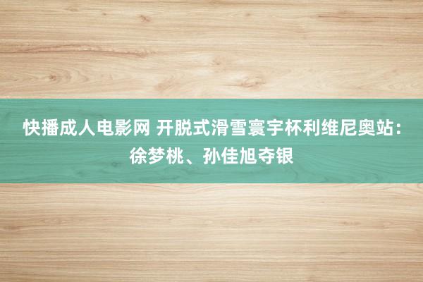 快播成人电影网 开脱式滑雪寰宇杯利维尼奥站：徐梦桃、孙佳旭夺银