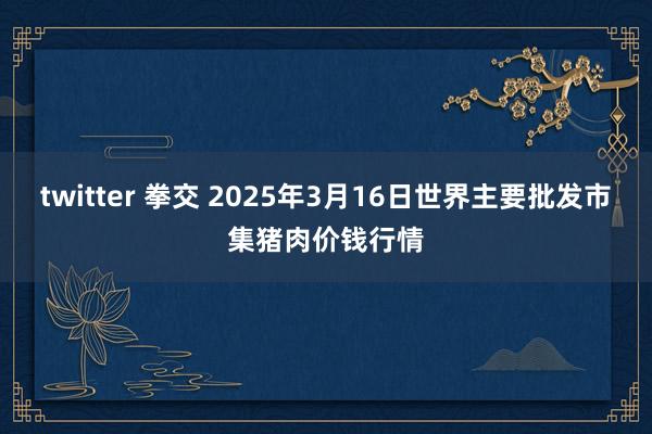 twitter 拳交 2025年3月16日世界主要批发市集猪肉价钱行情