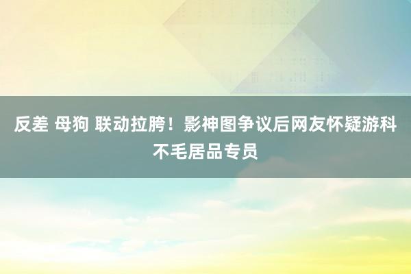 反差 母狗 联动拉胯！影神图争议后网友怀疑游科不毛居品专员