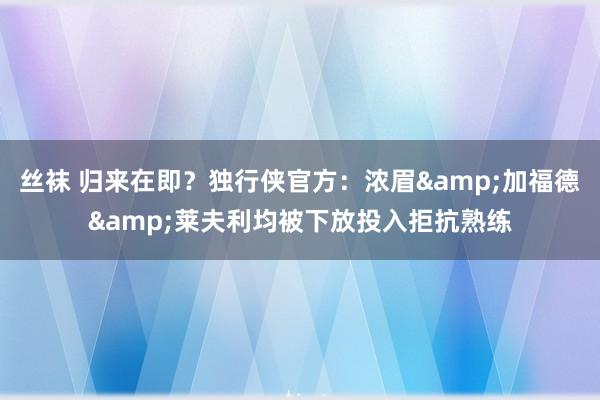 丝袜 归来在即？独行侠官方：浓眉&加福德&莱夫利均被下放投入拒抗熟练