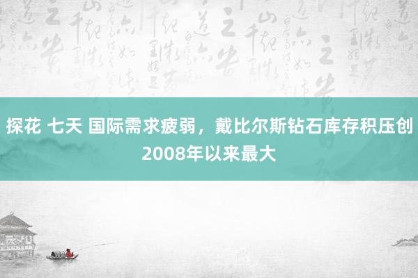 探花 七天 国际需求疲弱，戴比尔斯钻石库存积压创2008年以来最大