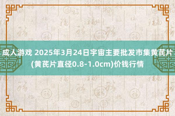成人游戏 2025年3月24日宇宙主要批发市集黄芪片(黄芪片直径0.8-1.0cm)价钱行情