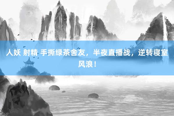 人妖 射精 手撕绿茶舍友，半夜直播战，逆转寝室风浪！