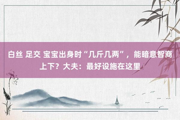 白丝 足交 宝宝出身时“几斤几两”，能暗意智商上下？大夫：最好设施在这里