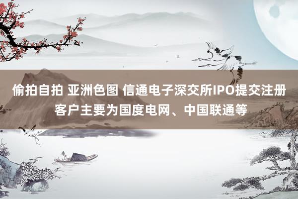 偷拍自拍 亚洲色图 信通电子深交所IPO提交注册 客户主要为国度电网、中国联通等